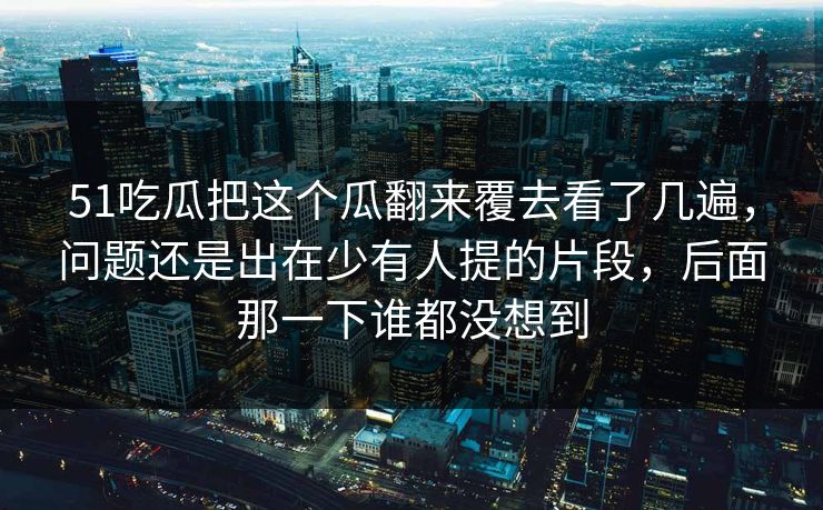 51吃瓜把这个瓜翻来覆去看了几遍，问题还是出在少有人提的片段，后面那一下谁都没想到