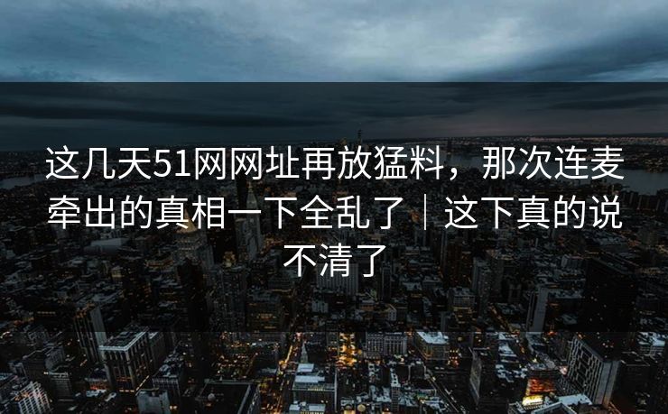 这几天51网网址再放猛料，那次连麦牵出的真相一下全乱了｜这下真的说不清了