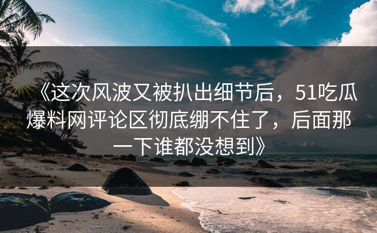 《这次风波又被扒出细节后，51吃瓜爆料网评论区彻底绷不住了，后面那一下谁都没想到》