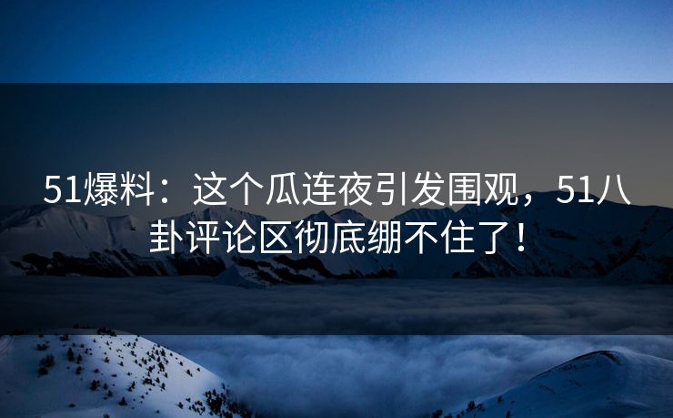 51爆料：这个瓜连夜引发围观，51八卦评论区彻底绷不住了！