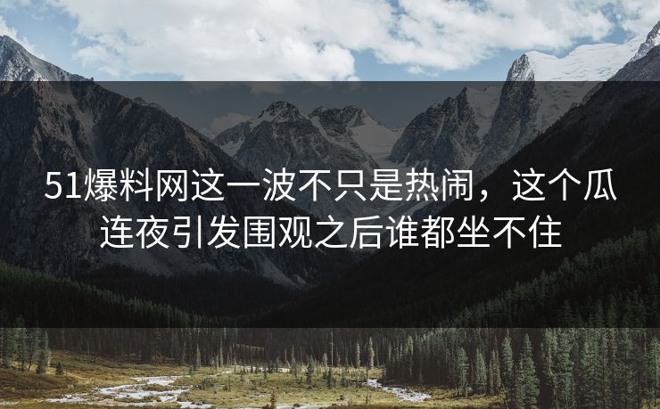 51爆料网这一波不只是热闹，这个瓜连夜引发围观之后谁都坐不住