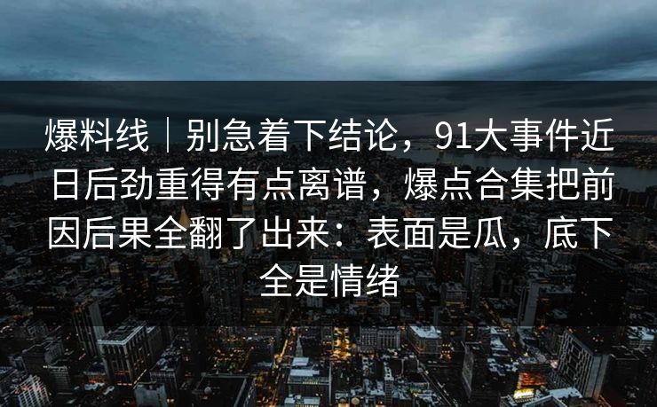 爆料线｜别急着下结论，91大事件近日后劲重得有点离谱，爆点合集把前因后果全翻了出来：表面是瓜，底下全是情绪