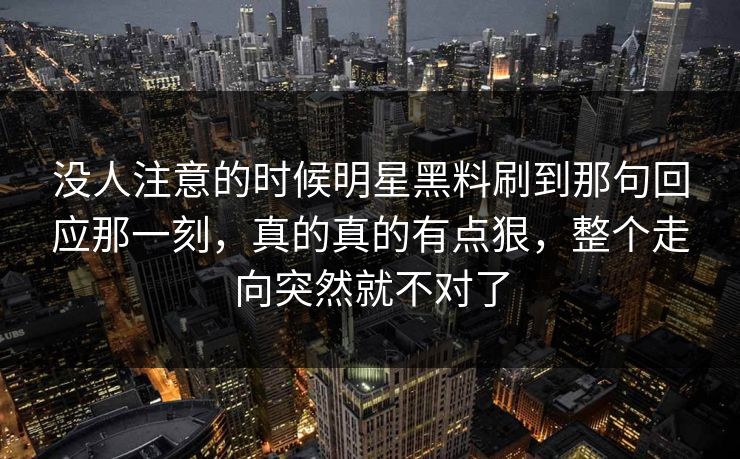 没人注意的时候明星黑料刷到那句回应那一刻，真的真的有点狠，整个走向突然就不对了