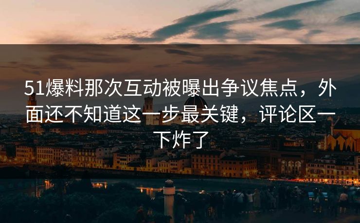 51爆料那次互动被曝出争议焦点，外面还不知道这一步最关键，评论区一下炸了