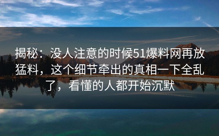 揭秘：没人注意的时候51爆料网再放猛料，这个细节牵出的真相一下全乱了，看懂的人都开始沉默