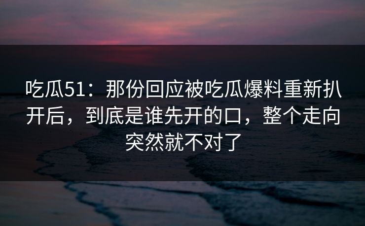 吃瓜51：那份回应被吃瓜爆料重新扒开后，到底是谁先开的口，整个走向突然就不对了