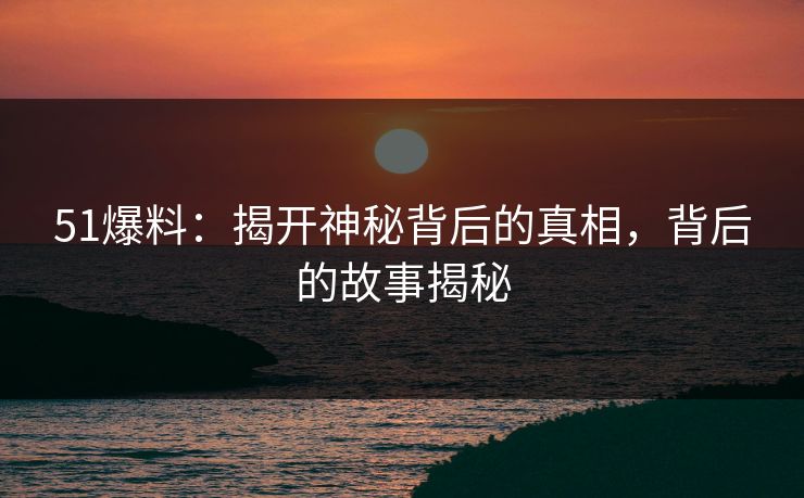 51爆料:揭开神秘背后的真相,背后的故事揭秘 51爆料:揭开神秘背后的真相,背后的故事揭秘