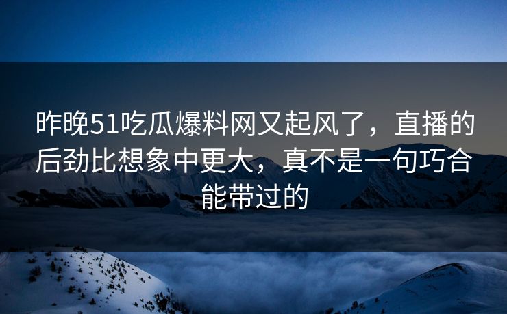 昨晚51吃瓜爆料网又起风了，直播的后劲比想象中更大，真不是一句巧合能带过的