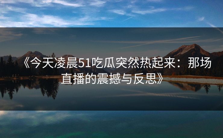 《今天凌晨51吃瓜突然热起来：那场直播的震撼与反思》