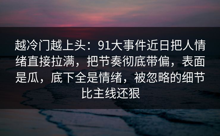 越冷门越上头：91大事件近日把人情绪直接拉满，把节奏彻底带偏，表面是瓜，底下全是情绪，被忽略的细节比主线还狠