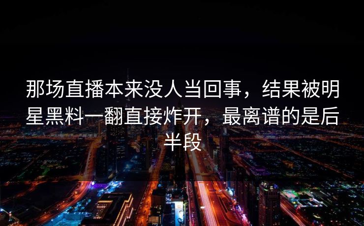 那场直播本来没人当回事，结果被明星黑料一翻直接炸开，最离谱的是后半段
