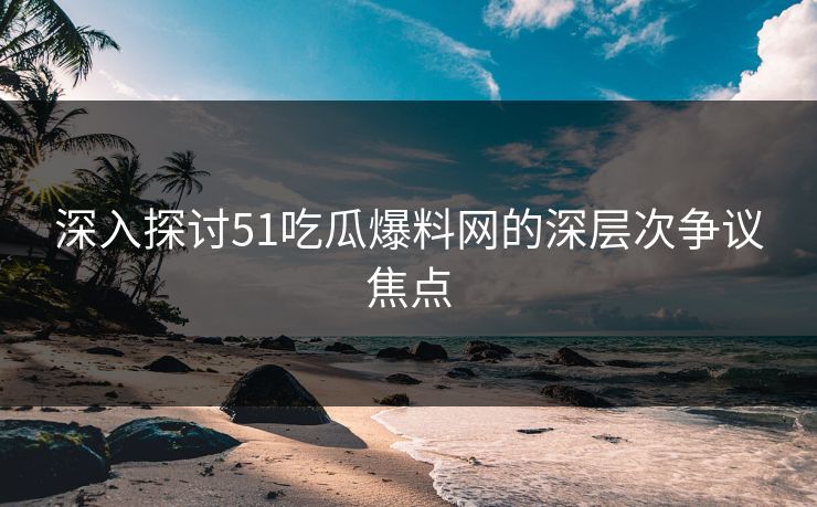 深入探讨51吃瓜爆料网的深层次争议焦点