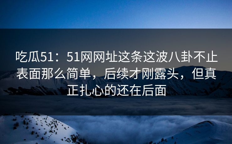 吃瓜51：51网网址这条这波八卦不止表面那么简单，后续才刚露头，但真正扎心的还在后面