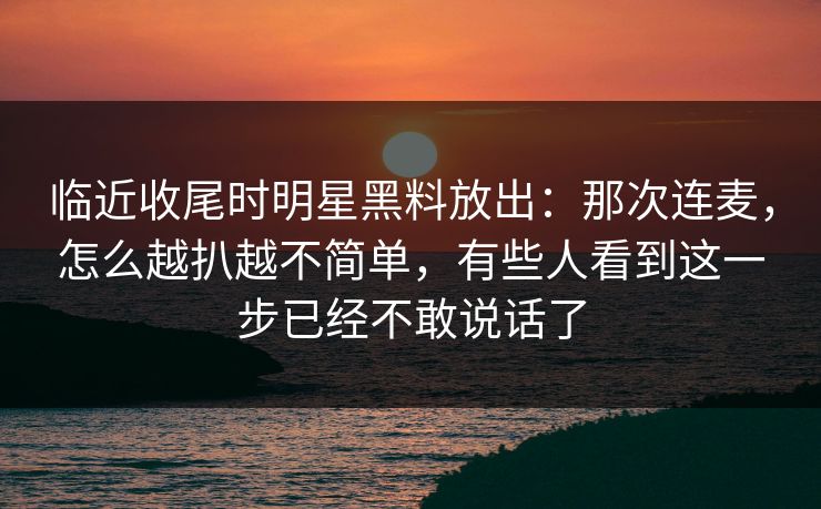 临近收尾时明星黑料放出：那次连麦，怎么越扒越不简单，有些人看到这一步已经不敢说话了