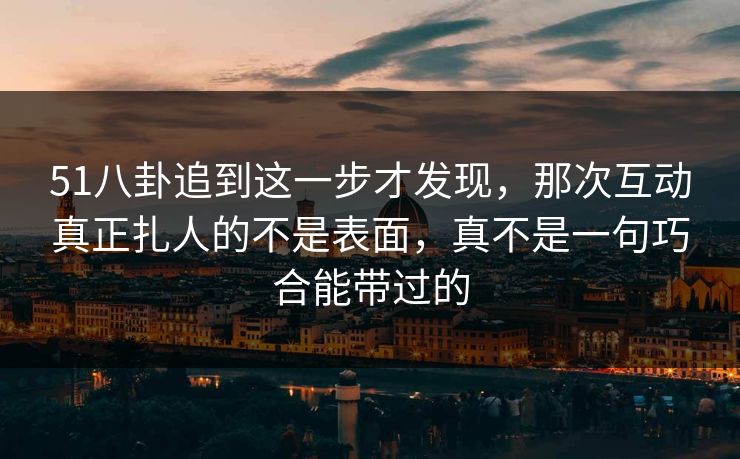 51八卦追到这一步才发现，那次互动真正扎人的不是表面，真不是一句巧合能带过的