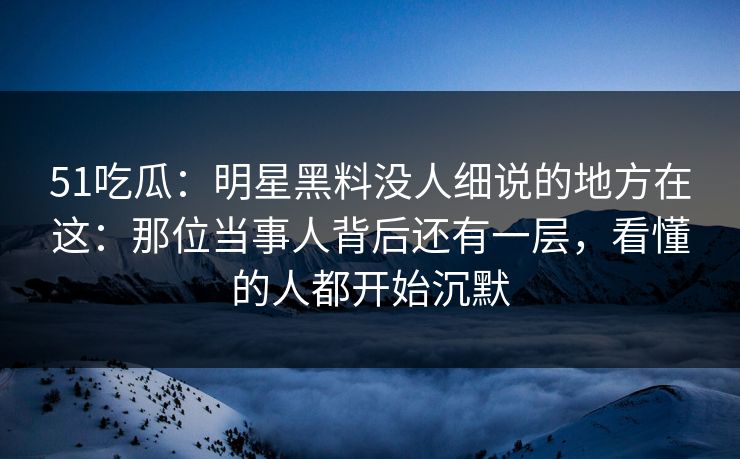 51吃瓜：明星黑料没人细说的地方在这：那位当事人背后还有一层，看懂的人都开始沉默
