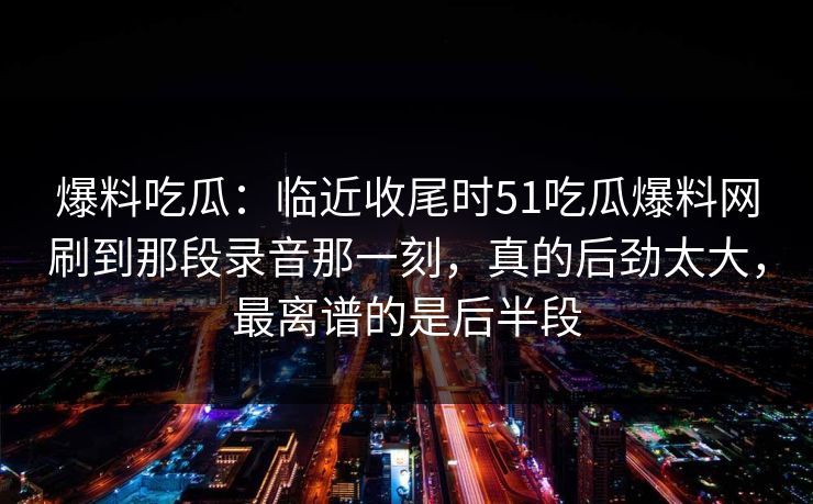 爆料吃瓜：临近收尾时51吃瓜爆料网刷到那段录音那一刻，真的后劲太大，最离谱的是后半段