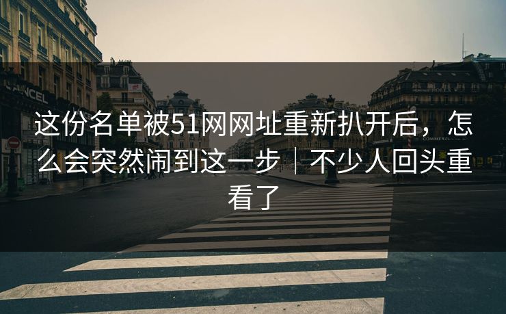 这份名单被51网网址重新扒开后，怎么会突然闹到这一步｜不少人回头重看了
