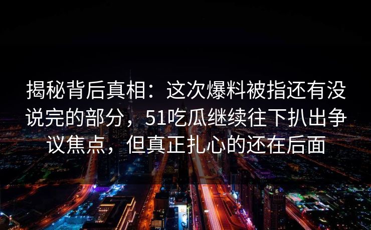 揭秘背后真相：这次爆料被指还有没说完的部分，51吃瓜继续往下扒出争议焦点，但真正扎心的还在后面