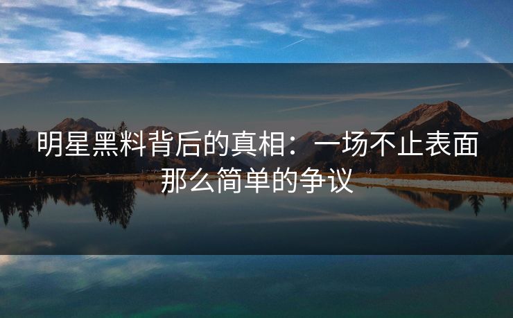 明星黑料背后的真相：一场不止表面那么简单的争议
