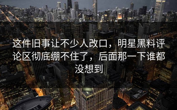 这件旧事让不少人改口，明星黑料评论区彻底绷不住了，后面那一下谁都没想到