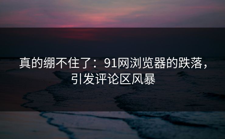 真的绷不住了：91网浏览器的跌落，引发评论区风暴