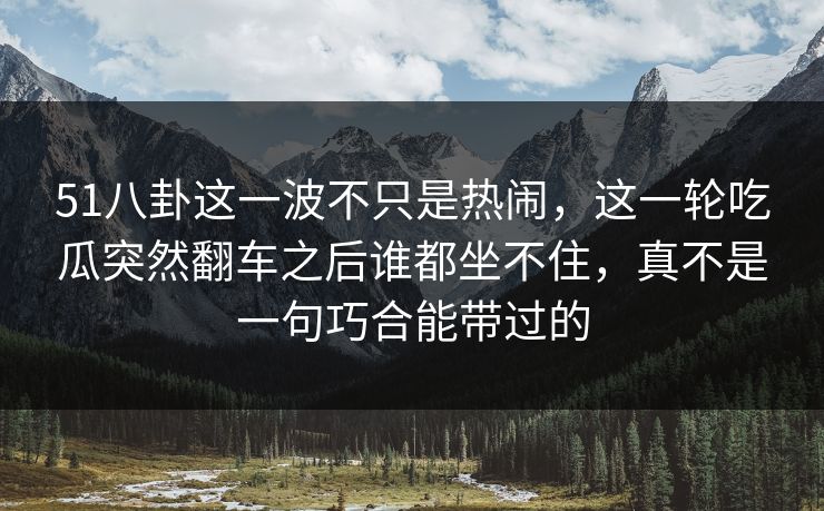 51八卦这一波不只是热闹,这一轮吃瓜突然翻车之后谁都坐不住,真不是一句巧合能带过的 51八卦这一波不只是热闹,这一轮吃瓜突然翻车之后谁都坐不住,真不是一句巧合能带过的
