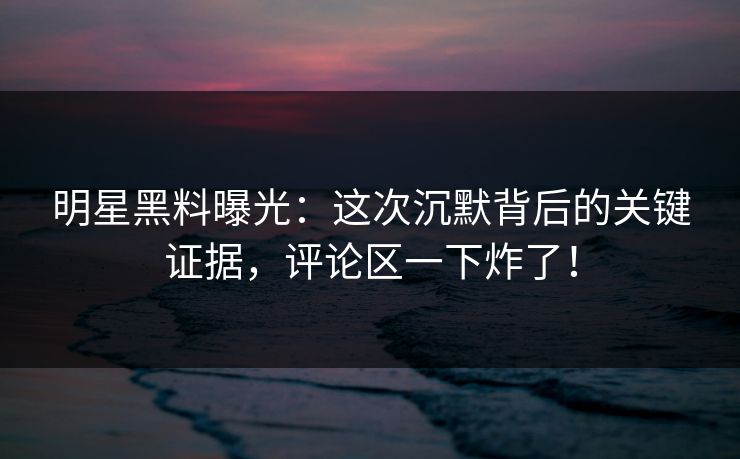 明星黑料曝光：这次沉默背后的关键证据，评论区一下炸了！