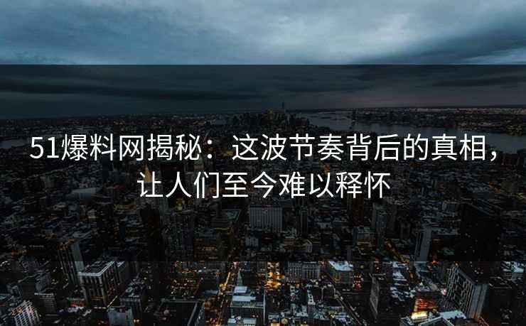 51爆料网揭秘：这波节奏背后的真相，让人们至今难以释怀