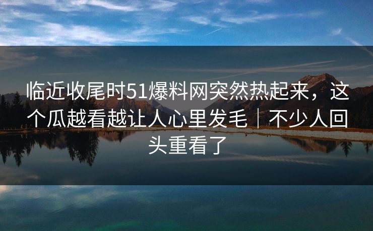 临近收尾时51爆料网突然热起来，这个瓜越看越让人心里发毛｜不少人回头重看了