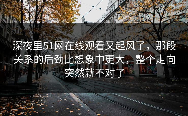 深夜里51网在线观看又起风了,那段关系的后劲比想象中更大,整个走向突然就不对了 深夜里51网在线观看又起风了,那段关系的后劲比想象中更大,整个走向突然就不对了