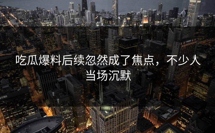 吃瓜爆料后续忽然成了焦点，不少人当场沉默