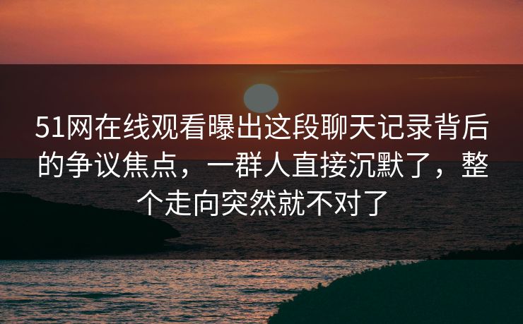 51网在线观看曝出这段聊天记录背后的争议焦点，一群人直接沉默了，整个走向突然就不对了