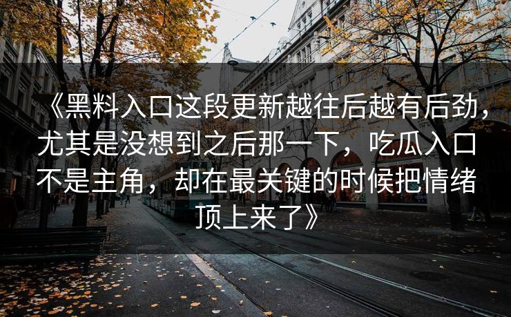 《黑料入口这段更新越往后越有后劲,尤其是没想到之后那一下,吃瓜入口不是主角,却在最关键的时候把情绪顶上来了》 《黑料入口这段更新越往后越有后劲,尤其是没想到之后那一下,吃瓜入口不是主角,却在最关键的时候把情绪顶上来了》